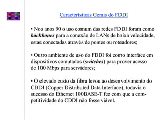 Características Gerais do FDDI

• Nos anos 90 o uso comum das redes FDDI foram como
backbones para a conexão de LANs de baixa velocidade,
estas conectadas através de pontes ou roteadores;

• Outro ambiente de uso do FDDI foi como interface em
dispositivos comutados (switches) para prover acesso
de 100 Mbps para servidores;

• O elevado custo da fibra levou ao desenvolvimento do
CDDI (Copper Distributed Data Interface), todavia o
sucesso do Ethernet 100BASE-T fez com que a com-
petitividade do CDDI não fosse viável.
 