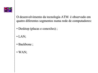 O desenvolvimento da tecnologia ATM é observado em
quatro diferentes segmentos numa rede de computadores:

• Desktop (placas e conexões) ;

• LAN;

• Backbone ;

• WAN;
 