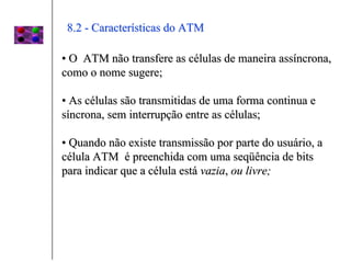 8.2 - Características do ATM

• O ATM não transfere as células de maneira assíncrona,
como o nome sugere;

• As células são transmitidas de uma forma continua e
síncrona, sem interrupção entre as células;

• Quando não existe transmissão por parte do usuário, a
célula ATM é preenchida com uma seqüência de bits
para indicar que a célula está vazia, ou livre;
 