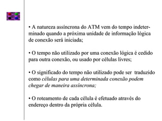 • A natureza assíncrona do ATM vem do tempo indeter-
minado quando a próxima unidade de informação lógica
de conexão será iniciada;

• O tempo não utilizado por uma conexão lógica é cedido
para outra conexão, ou usado por células livres;

• O significado do tempo não utilizado pode ser traduzido
como células para uma determinada conexão podem
chegar de maneira assíncrona;

• O roteamento de cada célula é efetuado através do
endereço dentro da própria célula.
 