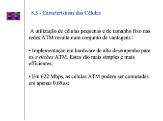 8.3 - Características das Células


 A utilização de células pequenas e de tamanho fixo nas
redes ATM resulta num conjunto de vantagens :

• Implementação em hardware de alto desempenho para
os switches ATM. Estes são mais simples e mais
efficientes;

• Em 622 Mbps, as células ATM podem ser comutadas
em apenas 0.68µs;
 