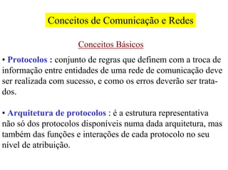 Conceitos de Comunicação e Redes

                     Conceitos Básicos
• Protocolos : conjunto de regras que definem com a troca de
informação entre entidades de uma rede de comunicação deve
ser realizada com sucesso, e como os erros deverão ser trata-
dos.

• Arquitetura de protocolos : é a estrutura representativa
não só dos protocolos disponíveis numa dada arquitetura, mas
também das funções e interações de cada protocolo no seu
nível de atribuição.
 