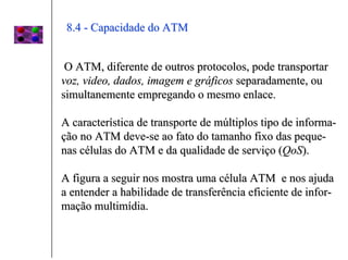 8.4 - Capacidade do ATM


 O ATM, diferente de outros protocolos, pode transportar
voz, video, dados, imagem e gráficos separadamente, ou
simultanemente empregando o mesmo enlace.

A característica de transporte de múltiplos tipo de informa-
ção no ATM deve-se ao fato do tamanho fixo das peque-
nas células do ATM e da qualidade de serviço (QoS).

A figura a seguir nos mostra uma célula ATM e nos ajuda
a entender a habilidade de transferência eficiente de infor-
mação multimídia.
 