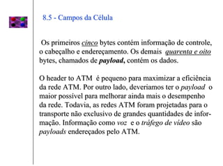 8.5 - Campos da Célula


 Os primeiros cinco bytes contém informação de controle,
o cabeçalho e endereçamento. Os demais quarenta e oito
bytes, chamados de payload, contém os dados.

O header to ATM é pequeno para maximizar a eficiência
da rede ATM. Por outro lado, deveriamos ter o payload o
maior possível para melhorar ainda mais o desempenho
da rede. Todavia, as redes ATM foram projetadas para o
transporte não exclusivo de grandes quantidades de infor-
mação. Informação como voz e o tráfego de vídeo são
payloads endereçados pelo ATM.
 