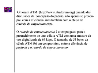 O Forum ATM (http://www.atmforum.org) quando das
discussões da concepção do padrão, não apenas se preocu-
pou com a eficiência, mas também com o efeito do
retardo de empacotamento.

O retardo de empacotamento é o tempo gasto para o
preenchimento de uma célula ATM com uma amostra de
voz digitalizada de 64 kbps. O tamanho de 53 bytes da
célula ATM foi um compromisso entre a eficiência de
payload e o retardo de empacotamento.
 