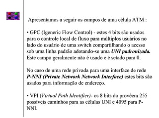 Apresentamos a seguir os campos de uma célula ATM :

• GPC (Igeneric Flow Control) - estes 4 bits são usados
para o controle local de fluxo para múltiplos usuários no
lado do usuário de uma switch compartilhando o acesso
sob uma linha padrão adotando-se uma UNI padronizada.
Este campo geralmente não é usado e é setado para 0.

No caso de uma rede privada para uma interface de rede
P-NNI (Private Network Network Interface) estes bits são
usados para informação de endereço.

• VPI (Virtual Path Identifier)- os 8 bits do provêem 255
possíveis caminhos para as células UNI e 4095 para P-
NNI.
 