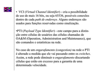 • VCI (Virtual Channel Identifier) - cria a possibilidade
de uso de mais 16 bits, ou seja 65536, possíveis conexões
dentro de cada path de endereço. Alguns endereços são
usados para funções reservadas como sinalização.

•PTI (Payload Type Identifier) - este campo para a distin-
ção entre células de usuários das células chamadas de
OA&M (Operation, Administration and Maintenance), que
são comandos e estatísticas na rede.

No caso de um engarafamento (congestion) na rede o PTI
é alterado a medida que ele vai passando entre os switches.
Assim, a rede pode diminuir o engarafamento discartando
células que estão em excesso para a garantia de uma
determinada velocidade.
 