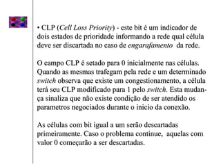 • CLP (Cell Loss Priority) - este bit é um indicador de
dois estados de prioridade informando a rede qual célula
deve ser discartada no caso de engarafamento da rede.

O campo CLP é setado para 0 inicialmente nas células.
Quando as mesmas trafegam pela rede e um determinado
switch observa que existe um congestionamento, a célula
terá seu CLP modificado para 1 pelo switch. Esta mudan-
ça sinaliza que não existe condição de ser atendido os
parametros negociados durante o inicio da conexão.

As células com bit igual a um serão descartadas
primeiramente. Caso o problema continue, aquelas com
valor 0 começarão a ser descartadas.
 