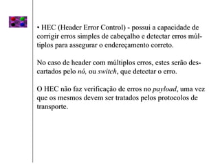 • HEC (Header Error Control) - possui a capacidade de
corrigir erros simples de cabeçalho e detectar erros múl-
tiplos para assegurar o endereçamento correto.

No caso de header com múltiplos erros, estes serão des-
cartados pelo nó, ou switch, que detectar o erro.

O HEC não faz verificação de erros no payload, uma vez
que os mesmos devem ser tratados pelos protocolos de
transporte.
 