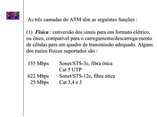 As três camadas do ATM têm as seguintes funções :

(1) Física : conversão dos sinais para um formato elétrico,
ou ótico, compatível para o carregamento/descarrega-mento
de células para um quadro de transmissão adequado. Alguns
dos meios físicos suportados são :

155 Mbps       Sonet/STS-3c, fibra ótica
               Cat 5 UTP
622 Mbps       Sonet/STS-12c, fibra ótica
 25 Mbps       Cat 3,4 e 5
 