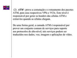 (2) ATM : prove a comutação e o roteamento dos pacotes
ATM, para seus respectivos VPIs e VCIs. Este nível é
responsável por gerar os headers das células ATM e
extraí-los quando as células chegam.

De uma forma geral, a camada ATM é responsável por
prover um conjunto comum de serviços para suporte
aos protocolos de alto-nível, tais serviços podem ser
traduzidos nos dados, voz, imagem e aplicações de vídeo.
 