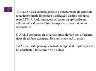 (3) AAL : esta camada garante a transferência de dados de
uma determinada fonte para a aplicação destino sob uma
rede ATM.A AAL empacota os dados da aplicação em
células antes do seu efetivo transporte e os extraí no nó
destinatário.

O AAL é composto de diversos tipos, devido aos diferentes
tipos de tráfego existente. Existem cinco AAL, estes :

• AAL 1- usado para aplicação de tempo real e aplicações de
bit constante - tais como voz e vídeo;
 