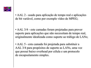• AAL 2 - usado para aplicação de tempo real e aplicações
de bit variável, como por exemplo vídeo de MPEG;


• AAL 3/4 - este camadas foram projetadas para prover
suporte para aplicações que não necessitam de tempo real,
originalmente idealizada como suporte ao tráfego de LANs;

• AAL 5 - esta camada foi projetada para substituir a
AAL 3/4 para propósitos de suporte as LANs, uma vez
que possui baixo overhead por célula e um protocolo
de encapsulamento simples.
 