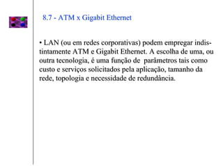 8.7 - ATM x Gigabit Ethernet


• LAN (ou em redes corporativas) podem empregar indis-
tintamente ATM e Gigabit Ethernet. A escolha de uma, ou
outra tecnologia, é uma função de parâmetros tais como
custo e serviços solicitados pela aplicação, tamanho da
rede, topologia e necessidade de redundância.
 