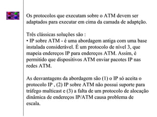 Os protocolos que executam sobre o ATM devem ser
adaptados para executar em cima da camada de adaptção.

Três clássicas soluções são :
• IP sobre ATM - é uma abordagem antiga com uma base
instalada considerável. É um protocolo de nível 3, que
mapeia endereços IP para endereços ATM. Assim, é
permitido que dispositivos ATM enviar pacotes IP nas
redes ATM.

As desvantagens da abordagem são (1) o IP só aceita o
protocolo IP , (2) IP sobre ATM não possui suporte para
tráfego multicast e (3) a falta de um protocolo de alocação
dinâmica de endereços IP/ATM causa problema de
escala.
 