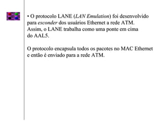 • O protocolo LANE (LAN Emulation) foi desenvolvido
para esconder dos usuários Ethernet a rede ATM.
Assim, o LANE trabalha como uma ponte em cima
do AAL5.

O protocolo encapsula todos os pacotes no MAC Ethernet
e então é enviado para a rede ATM.
 