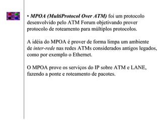 • MPOA (MultiProtocol Over ATM) foi um protocolo
desenvolvido pelo ATM Forum objetivando prover
protocolo de roteamento para múltiplos protocolos.

A idéia do MPOA é prover de forma limpa um ambiente
de inter-rede nas redes ATMs considerados antigos legados,
como por exemplo o Ethernet.

O MPOA prove os serviços do IP sobre ATM e LANE,
fazendo a ponte e roteamento de pacotes.
 