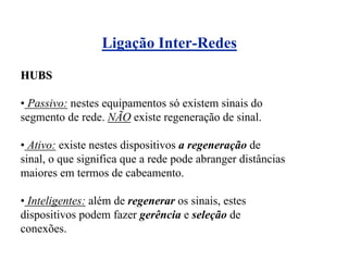 Ligação Inter-Redes

HUBS

• Passivo: nestes equipamentos só existem sinais do
segmento de rede. NÃO existe regeneração de sinal.

• Ativo: existe nestes dispositivos a regeneração de
sinal, o que significa que a rede pode abranger distâncias
maiores em termos de cabeamento.

• Inteligentes: além de regenerar os sinais, estes
dispositivos podem fazer gerência e seleção de
conexões.
 