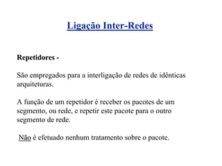 Ligação Inter-Redes


Repetidores -

São empregados para a interligação de redes de idênticas
arquiteturas.

A função de um repetidor é receber os pacotes de um
segmento, ou rede, e repetir este pacote para o outro
segmento de rede.

Não é efetuado nenhum tratamento sobre o pacote.
 
