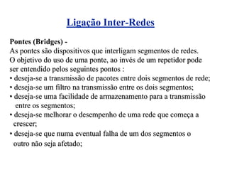 Ligação Inter-Redes
Pontes (Bridges) -
As pontes são dispositivos que interligam segmentos de redes.
O objetivo do uso de uma ponte, ao invés de um repetidor pode
ser entendido pelos seguintes pontos :
• deseja-se a transmissão de pacotes entre dois segmentos de rede;
• deseja-se um filtro na transmissão entre os dois segmentos;
• deseja-se uma facilidade de armazenamento para a transmissão
   entre os segmentos;
• deseja-se melhorar o desempenho de uma rede que começa a
  crescer;
• deseja-se que numa eventual falha de um dos segmentos o
  outro não seja afetado;
 