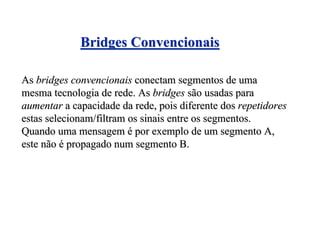 Bridges Convencionais

As bridges convencionais conectam segmentos de uma
mesma tecnologia de rede. As bridges são usadas para
aumentar a capacidade da rede, pois diferente dos repetidores
estas selecionam/filtram os sinais entre os segmentos.
Quando uma mensagem é por exemplo de um segmento A,
este não é propagado num segmento B.
 