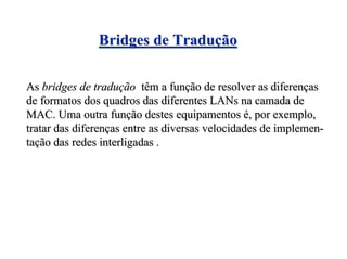 Bridges de Tradução

As bridges de tradução têm a função de resolver as diferenças
de formatos dos quadros das diferentes LANs na camada de
MAC. Uma outra função destes equipamentos é, por exemplo,
tratar das diferenças entre as diversas velocidades de implemen-
tação das redes interligadas .
 