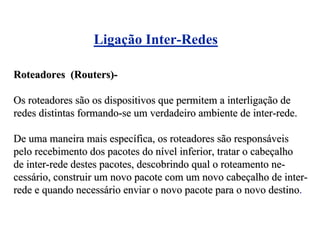Ligação Inter-Redes

Roteadores (Routers)-

Os roteadores são os dispositivos que permitem a interligação de
redes distintas formando-se um verdadeiro ambiente de inter-rede.

De uma maneira mais específica, os roteadores são responsáveis
pelo recebimento dos pacotes do nível inferior, tratar o cabeçalho
de inter-rede destes pacotes, descobrindo qual o roteamento ne-
cessário, construir um novo pacote com um novo cabeçalho de inter-
rede e quando necessário enviar o novo pacote para o novo destino.
 