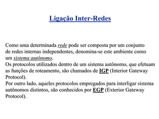 Ligação Inter-Redes


Como uma determinada rede pode ser composta por um conjunto
de redes internas independentes, denomina-se este ambiente como
um sistema autônomo.
Os protocolos utilizados dentro de um sistema autônomo, que efetuam
as funções de roteamento, são chamados de IGP (Interior Gateway
Protocol).
Por outro lado, aqueles protocolos empregados para interligar sistema
autônomos distintos, são conhecidos por EGP (Exterior Gateway
Protocol).
 