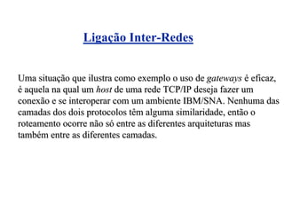 Ligação Inter-Redes


Uma situação que ilustra como exemplo o uso de gateways é eficaz,
é aquela na qual um host de uma rede TCP/IP deseja fazer um
conexão e se interoperar com um ambiente IBM/SNA. Nenhuma das
camadas dos dois protocolos têm alguma similaridade, então o
roteamento ocorre não só entre as diferentes arquiteturas mas
também entre as diferentes camadas.
 