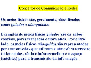 Conceitos de Comunicação e Redes

Os meios físicos são, geralmente, classificados
como guiados e não-guiados.

Exemplos de meios físicos guiados são os cabos
coaxiais, pares trançados e fibra ótica. Por outro
lado, os meios físicos não-guidos são representados
por transmissões que utilizam a atmosfera terrestre
(microondas, rádio e infravermelho) e o espaço
(satélites) para a transmissão da informação.
 