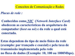 Conceitos de Comunicação e Redes
Placas de rede :

Conhecidas como NIC (Network Interface Card)
obedecem as características da arquitetura do
computador (host ou nó) e da rede a qual está
conectada.

Estas dependem do tipo de meio físico da rede
(exemplo: par trançado e coaxial) e pela taxa de
transmissão implementada pela rede
no fluxo de dados (Exemplo: 10, 100 ou 1000Mbps).
 