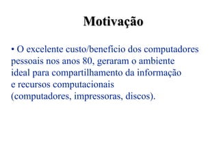 Motivação
• O excelente custo/benefício dos computadores
pessoais nos anos 80, geraram o ambiente
ideal para compartilhamento da informação
e recursos computacionais
(computadores, impressoras, discos).
 