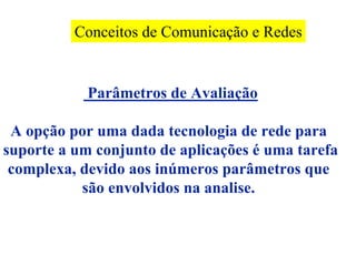 Conceitos de Comunicação e Redes


            Parâmetros de Avaliação

 A opção por uma dada tecnologia de rede para
suporte a um conjunto de aplicações é uma tarefa
 complexa, devido aos inúmeros parâmetros que
           são envolvidos na analise.
 