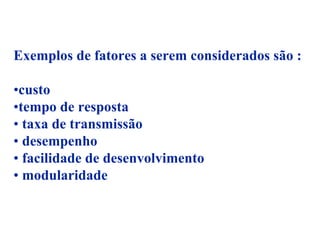 Exemplos de fatores a serem considerados são :

•custo
•tempo de resposta
• taxa de transmissão
• desempenho
• facilidade de desenvolvimento
• modularidade
 