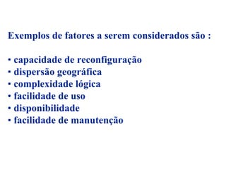 Exemplos de fatores a serem considerados são :

• capacidade de reconfiguração
• dispersão geográfica
• complexidade lógica
• facilidade de uso
• disponibilidade
• facilidade de manutenção
 