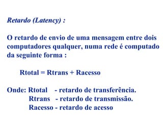 Retardo (Latency) :

O retardo de envio de uma mensagem entre dois
computadores qualquer, numa rede é computado
da seguinte forma :

    Rtotal = Rtrans + Racesso

Onde: Rtotal - retardo de transferência.
      Rtrans - retardo de transmissão.
      Racesso - retardo de acesso
 