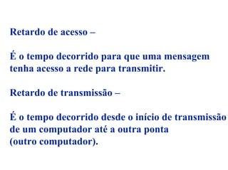 Retardo de acesso –

É o tempo decorrido para que uma mensagem
tenha acesso a rede para transmitir.

Retardo de transmissão –

É o tempo decorrido desde o início de transmissão
de um computador até a outra ponta
(outro computador).
 