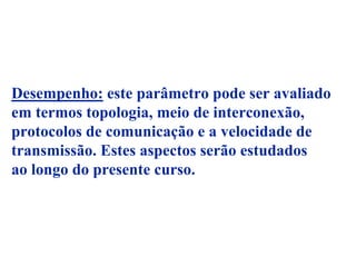 Desempenho: este parâmetro pode ser avaliado
em termos topologia, meio de interconexão,
protocolos de comunicação e a velocidade de
transmissão. Estes aspectos serão estudados
ao longo do presente curso.
 