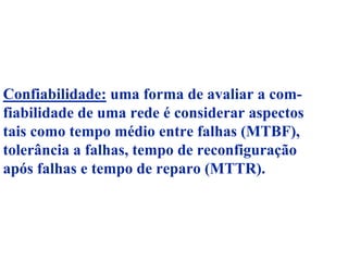 Confiabilidade: uma forma de avaliar a com-
fiabilidade de uma rede é considerar aspectos
tais como tempo médio entre falhas (MTBF),
tolerância a falhas, tempo de reconfiguração
após falhas e tempo de reparo (MTTR).
 