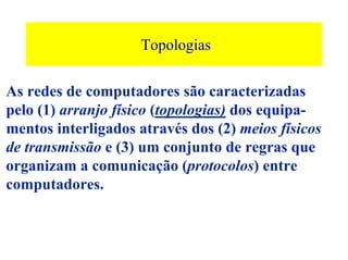 Topologias

As redes de computadores são caracterizadas
pelo (1) arranjo físico (topologias) dos equipa-
mentos interligados através dos (2) meios físicos
de transmissão e (3) um conjunto de regras que
organizam a comunicação (protocolos) entre
computadores.
 