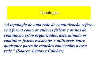 Topologias
                  Topologias

“A topologia de uma rede de comunicação refere-
se à forma como os enlaces físicos e os nós de
comutação estão organizados, determinado os
caminhos físicos existentes e utilizáveis entre
quaisquer pares de estações conectadas a essa
rede.” (Soares, Lemos e Colcher)
 