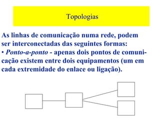 Topologias

As linhas de comunicação numa rede, podem
ser interconectadas das seguintes formas:
• Ponto-a-ponto - apenas dois pontos de comuni-
cação existem entre dois equipamentos (um em
cada extremidade do enlace ou ligação).
 