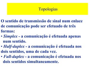 Topologias

O sentido de transmissão de sinal num enlace
de comunicação pode ser efetuado de três
formas:
• Simplex - a comunicação é efetuada apenas
  num sentido.
• Half-duplex - a comunicação é efetuada nos
dois sentidos, uma de cada vez.
• Full-duplex - a comunicação é efetuada nos
  dois sentidos simultaneamente.
 