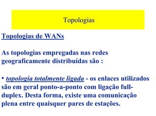 Topologias

Topologias de WANs

As topologias empregadas nas redes
geograficamente distribuídas são :

• topologia totalmente ligada - os enlaces utilizados
são em geral ponto-a-ponto com ligação full-
duplex. Desta forma, existe uma comunicação
plena entre quaisquer pares de estações.
 