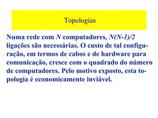 Topologias

Numa rede com N computadores, N(N-1)/2
ligações são necessárias. O custo de tal configu-
ração, em termos de cabos e de hardware para
comunicação, cresce com o quadrado do número
de computadores. Pelo motivo exposto, esta to-
pologia é economicamente inviável.
 