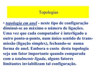 Topologias

• topologia em anel - neste tipo de configuração
diminui-se ao máximo o número de ligações.
Uma vez que cada computador é interligado a
outro ponto-a-ponto, num único sentido de trans-
missão (ligação simplex), fechando-se numa
forma de anel. Embora o custo desta topologia
seja um fator importante quando comparada
com a totalmente ligada, alguns fatores
limitantes inviabilizam tal configuração.
 