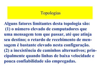 Topologias

Alguns fatores limitantes desta topologia são:
 (1) o número elevado de computadores que
uma mensagem tem que passar, até que atinja
seu destino; o retardo de recebimento de men-
sagem é bastante elevado nesta configuração.
(2) a inexistência de caminhos alternativos; prin-
cipalmente quando linhas de baixa velocidade e
pouca confiabilidade são empregadas.
 