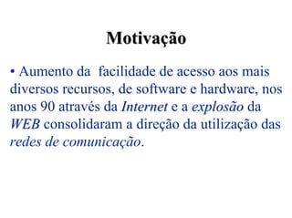 Motivação
• Aumento da facilidade de acesso aos mais
diversos recursos, de software e hardware, nos
anos 90 através da Internet e a explosão da
WEB consolidaram a direção da utilização das
redes de comunicação.
 