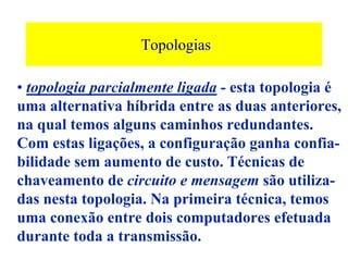 Topologias

• topologia parcialmente ligada - esta topologia é
uma alternativa híbrida entre as duas anteriores,
na qual temos alguns caminhos redundantes.
Com estas ligações, a configuração ganha confia-
bilidade sem aumento de custo. Técnicas de
chaveamento de circuito e mensagem são utiliza-
das nesta topologia. Na primeira técnica, temos
uma conexão entre dois computadores efetuada
durante toda a transmissão.
 
