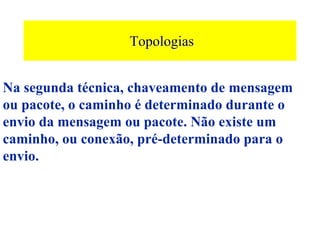 Topologias


Na segunda técnica, chaveamento de mensagem
ou pacote, o caminho é determinado durante o
envio da mensagem ou pacote. Não existe um
caminho, ou conexão, pré-determinado para o
envio.
 